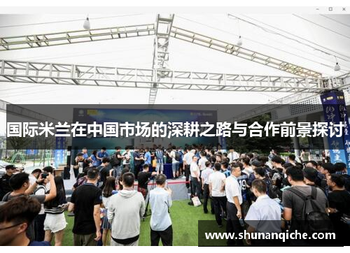 国际米兰在中国市场的深耕之路与合作前景探讨
