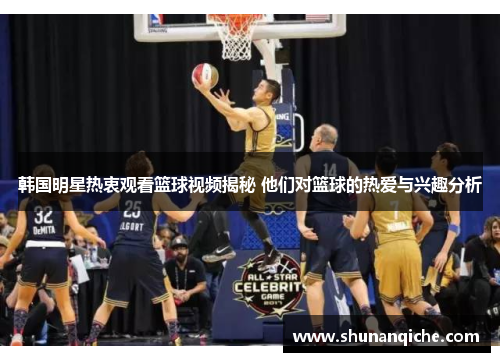 韩国明星热衷观看篮球视频揭秘 他们对篮球的热爱与兴趣分析